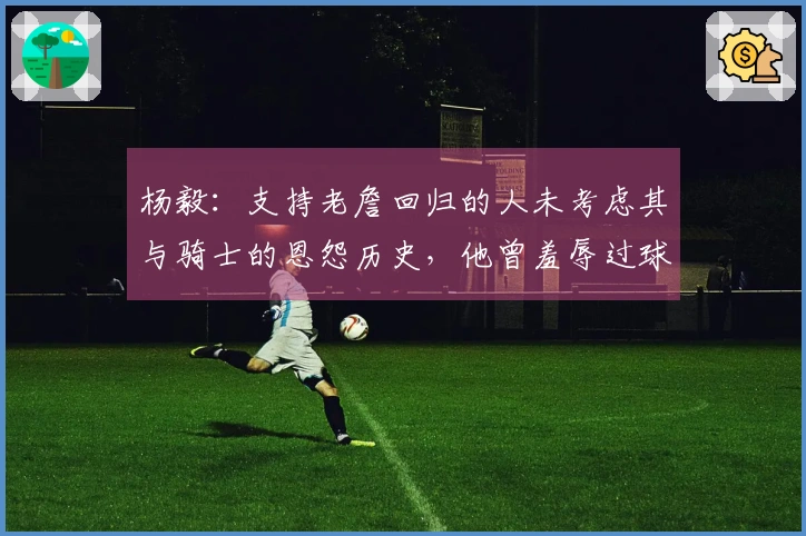 杨毅：支持老詹回归的人未考虑其与骑士的恩怨历史，他曾羞辱过球队老板