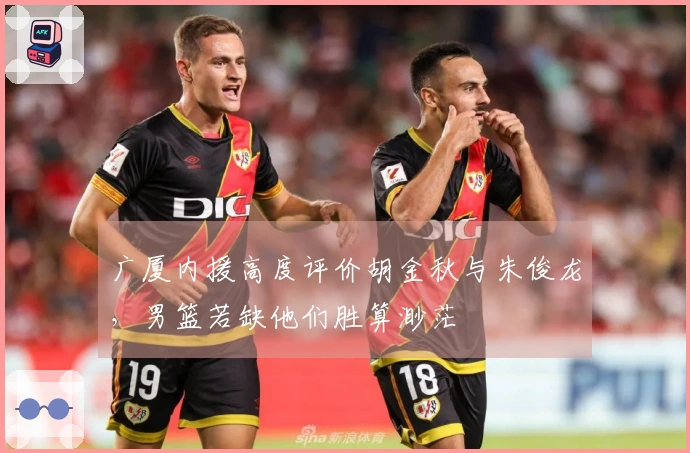 广厦内援高度评价胡金秋与朱俊龙，男篮若缺他们胜算渺茫