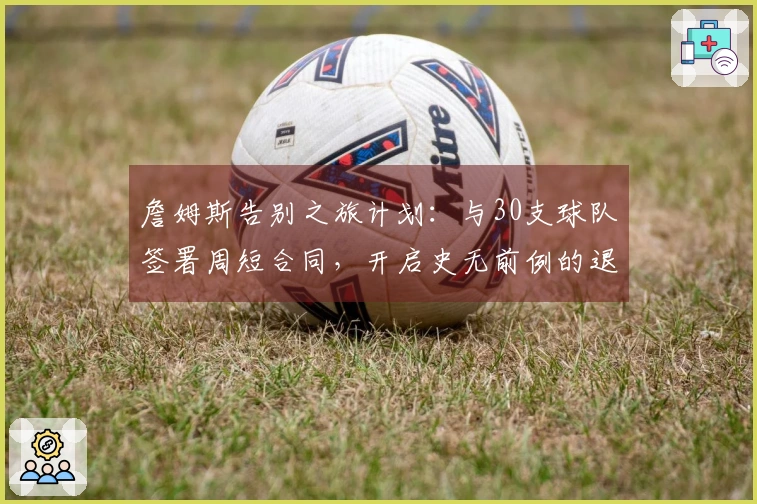 詹姆斯告别之旅计划：与30支球队签署周短合同，开启史无前例的退休巡演