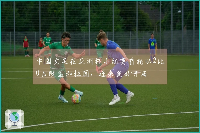 中国女足在亚洲杯小组赛首轮以2比0击败孟加拉国，迎来良好开局