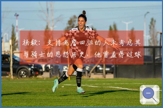 杨毅：支持老詹回归的人未考虑其与骑士的恩怨历史，他曾羞辱过球队老板