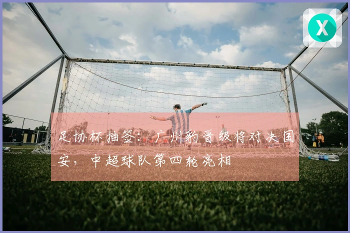 足协杯抽签：广州豹晋级将对决国安，中超球队第四轮亮相