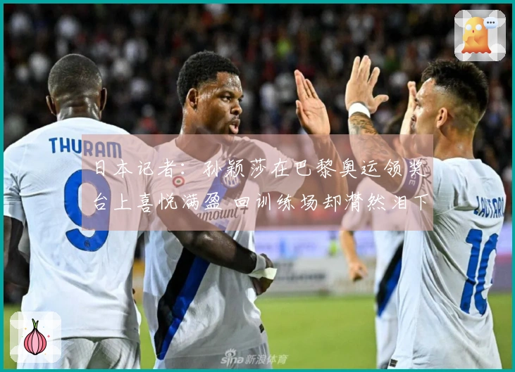 日本记者：孙颖莎在巴黎奥运领奖台上喜悦满盈 回训练场却潸然泪下