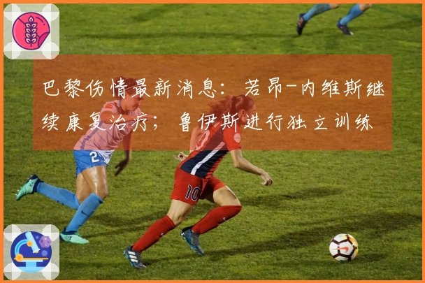 巴黎伤情最新消息：若昂-内维斯继续康复治疗；鲁伊斯进行独立训练