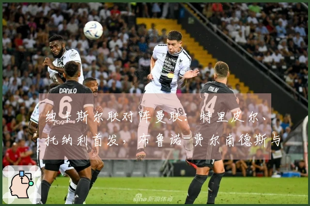 纽卡斯尔联对阵曼联：特里皮尔、托纳利首发，布鲁诺-费尔南德斯与马奎尔参赛