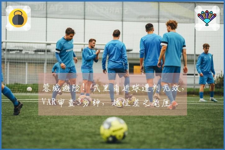 蓉城避险！武里南进球遭判无效，VAR审查3分钟，越位差之毫厘