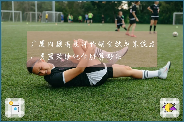 广厦内援高度评价胡金秋与朱俊龙，男篮若缺他们胜算渺茫