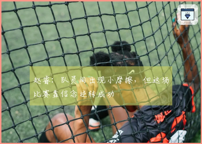 赵睿：队员间出现小摩擦，但这场比赛靠信念逆转成功