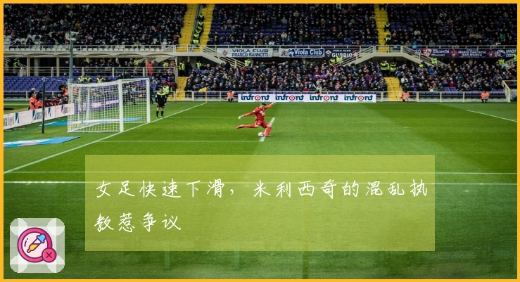女足快速下滑，米利西奇的混乱执教惹争议