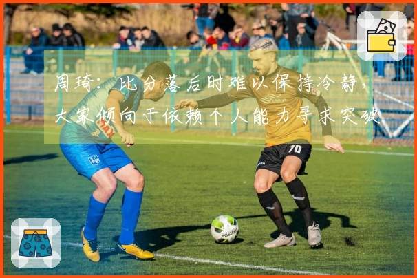 周琦：比分落后时难以保持冷静，大家倾向于依赖个人能力寻求突破