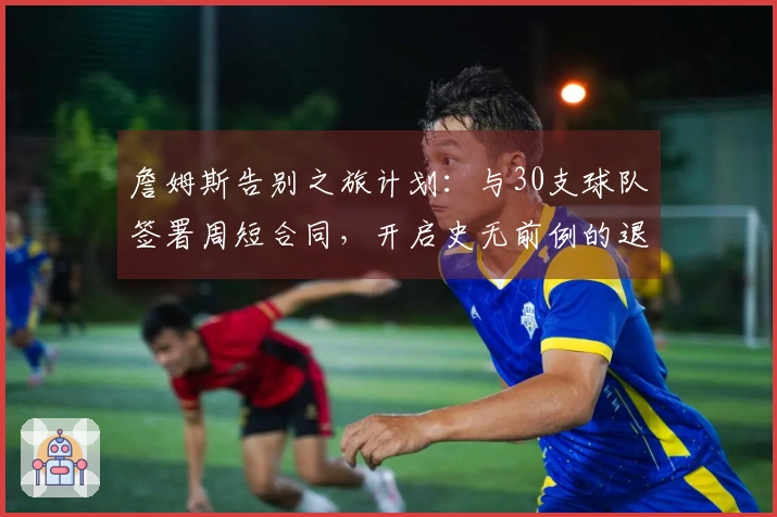 詹姆斯告别之旅计划：与30支球队签署周短合同，开启史无前例的退休巡演