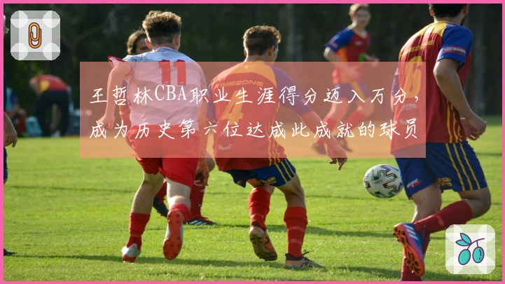 王哲林CBA职业生涯得分迈入万分，成为历史第六位达成此成就的球员