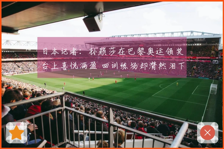 日本记者：孙颖莎在巴黎奥运领奖台上喜悦满盈 回训练场却潸然泪下