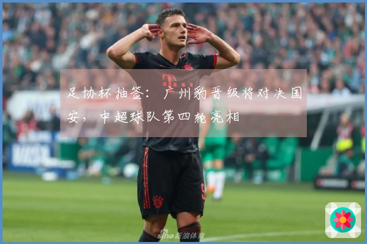 足协杯抽签：广州豹晋级将对决国安，中超球队第四轮亮相