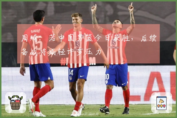 周琦：若中国男篮今日获胜，后续备战将减轻许多压力