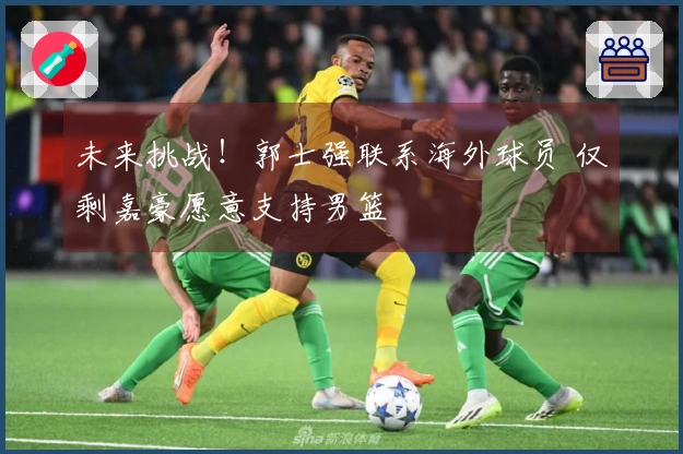 未来挑战！郭士强联系海外球员 仅剩嘉豪愿意支持男篮