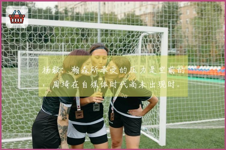杨毅：瀚森所承受的压力是空前的，周琦在自媒体时代尚未出现时。
