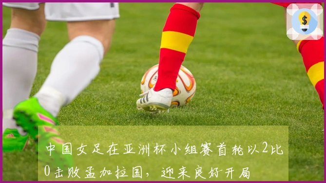 中国女足在亚洲杯小组赛首轮以2比0击败孟加拉国，迎来良好开局
