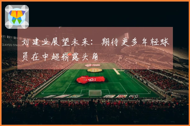 刘建业展望未来：期待更多年轻球员在中超崭露头角