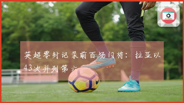 英超零封记录前百场门将：拉亚以43次并列第六