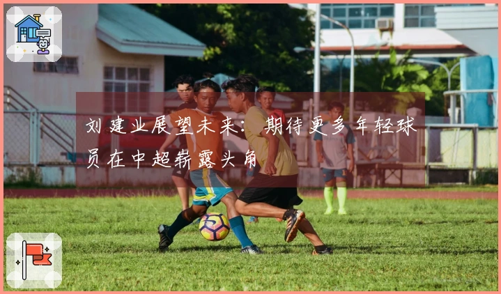 刘建业展望未来：期待更多年轻球员在中超崭露头角